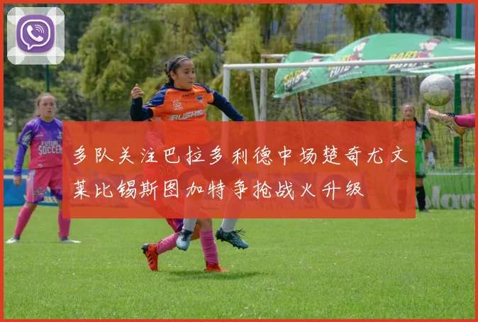 多队关注巴拉多利德中场楚奇尤文莱比锡斯图加特争抢战火升级