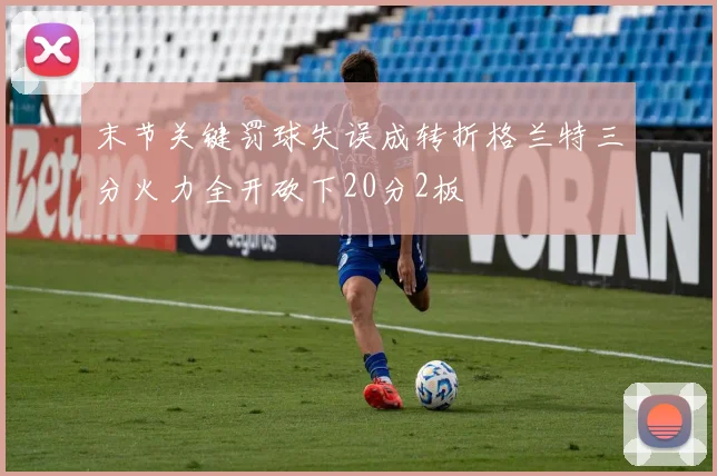 末节关键罚球失误成转折格兰特三分火力全开砍下20分2板