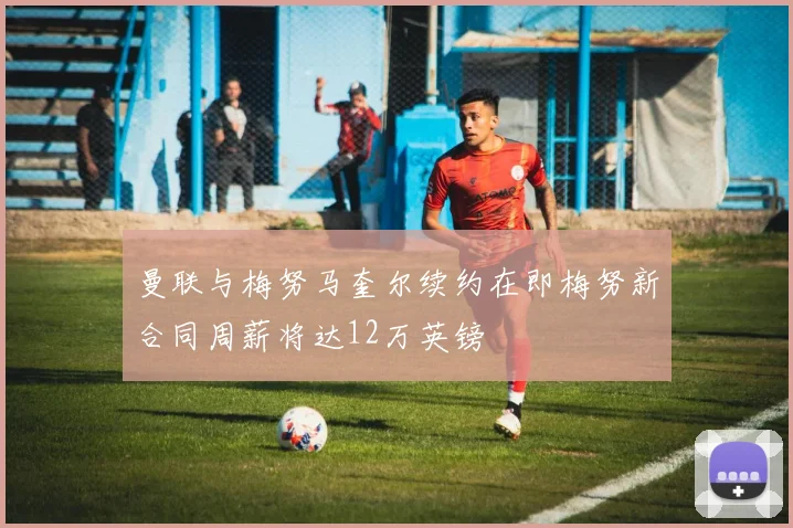 曼联与梅努马奎尔续约在即梅努新合同周薪将达12万英镑