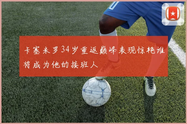 卡塞米罗34岁重返巅峰表现惊艳谁将成为他的接班人