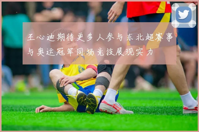 王心迪期待更多人参与东北超赛事与奥运冠军同场竞技展现实力