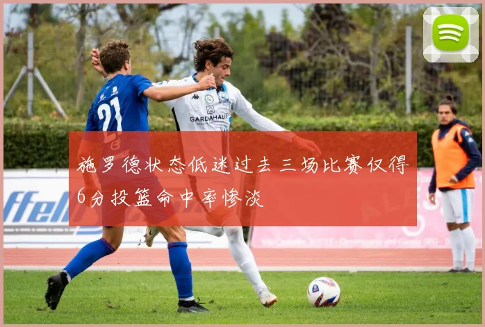 施罗德状态低迷过去三场比赛仅得6分投篮命中率惨淡