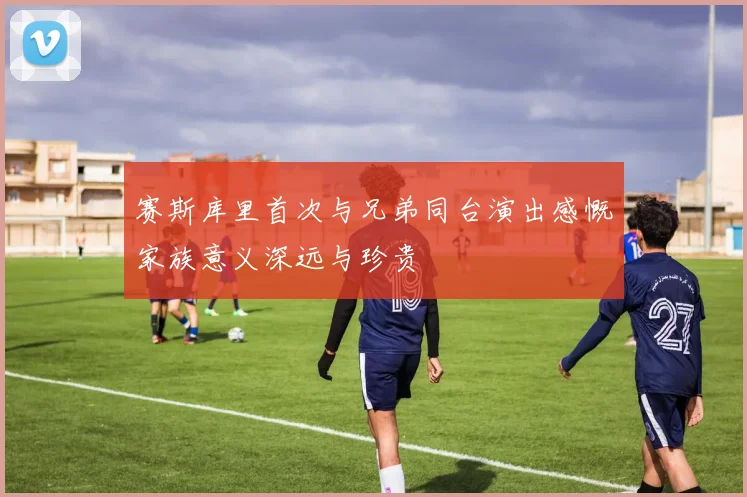 赛斯库里首次与兄弟同台演出感慨家族意义深远与珍贵