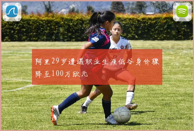 阿里29岁遭遇职业生涯低谷身价骤降至100万欧元