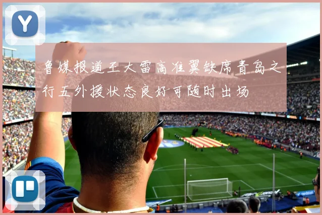 鲁媒报道王大雷高准翼缺席青岛之行五外援状态良好可随时出场