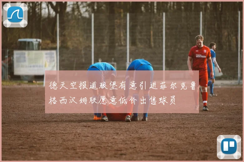 德天空报道狼堡有意引进菲尔克鲁格西汉姆联愿意低价出售球员