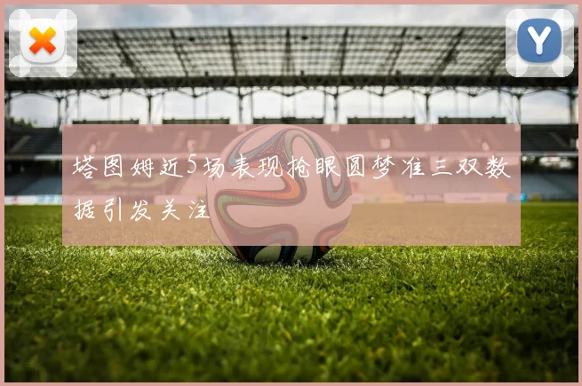 塔图姆近5场表现抢眼圆梦准三双数据引发关注