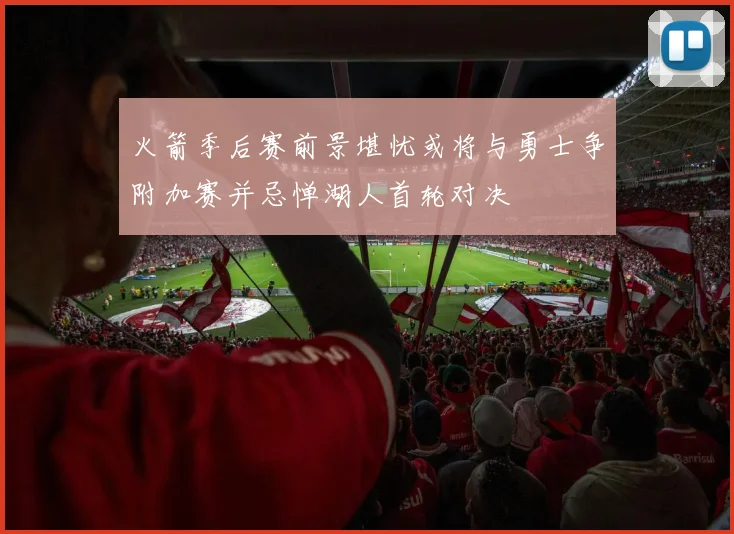 火箭季后赛前景堪忧或将与勇士争附加赛并忌惮湖人首轮对决