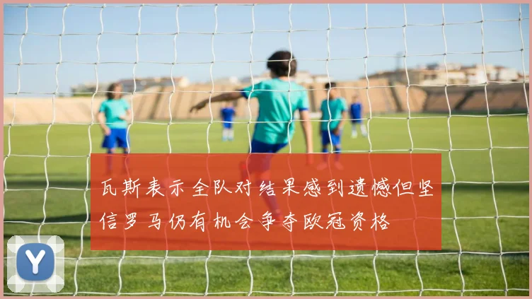 瓦斯表示全队对结果感到遗憾但坚信罗马仍有机会争夺欧冠资格